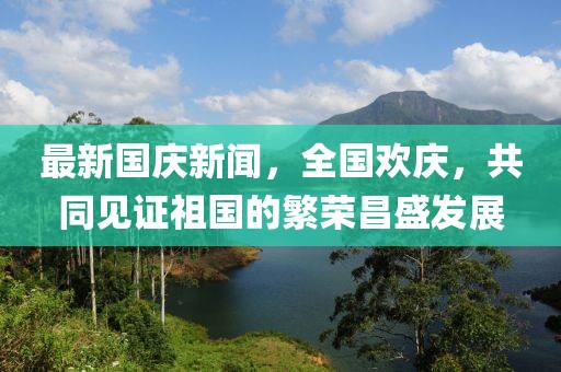 最新國(guó)慶新聞，全國(guó)歡慶，共同見(jiàn)證祖國(guó)的繁榮昌盛發(fā)展