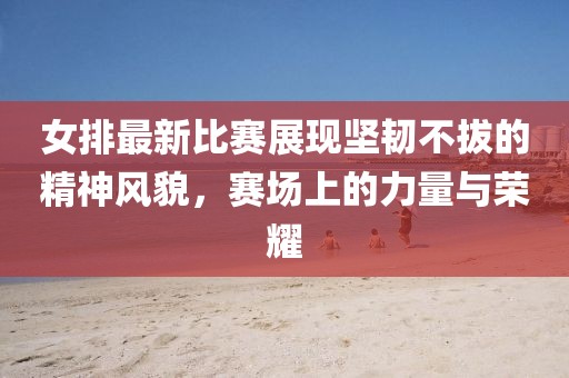 女排最新比賽展現(xiàn)堅(jiān)韌不拔的精神風(fēng)貌，賽場上的力量與榮耀