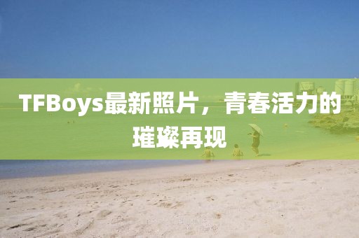 TFBoys最新照片，青春活力的璀璨再現(xiàn)