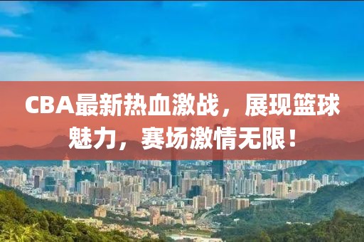 CBA最新熱血激戰(zhàn)，展現(xiàn)籃球魅力，賽場激情無限！