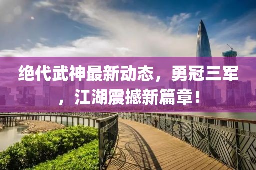 絕代武神最新動(dòng)態(tài)，勇冠三軍，江湖震撼新篇章！