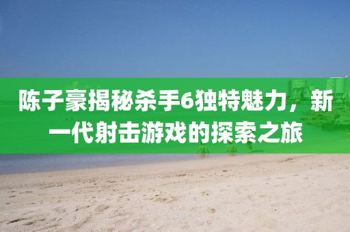 陳子豪揭秘殺手6獨(dú)特魅力，新一代射擊游戲的探索之旅