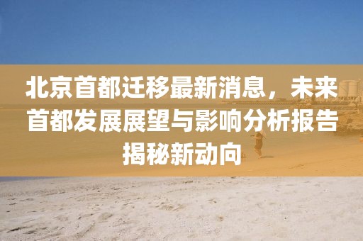 北京首都遷移最新消息，未來首都發(fā)展展望與影響分析報告揭秘新動向