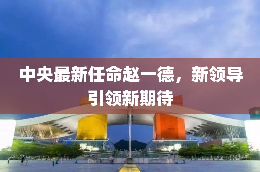 中央最新任命趙一德，新領(lǐng)導(dǎo)引領(lǐng)新期待
