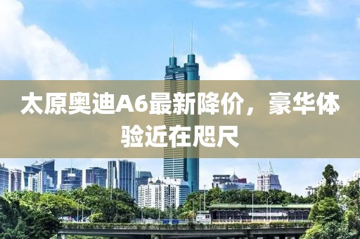 太原奧迪A6最新降價(jià)，豪華體驗(yàn)近在咫尺