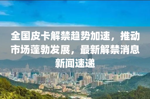 全國皮卡解禁趨勢加速，推動市場蓬勃發(fā)展，最新解禁消息新聞速遞