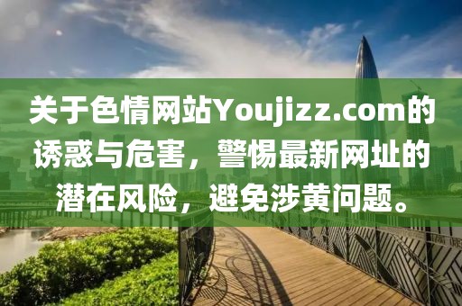 關(guān)于色情網(wǎng)站Youjizz.com的誘惑與危害，警惕最新網(wǎng)址的潛在風(fēng)險，避免涉黃問題。