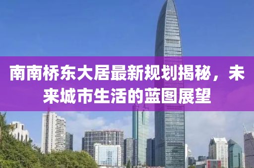 南南橋東大居最新規(guī)劃揭秘，未來城市生活的藍圖展望
