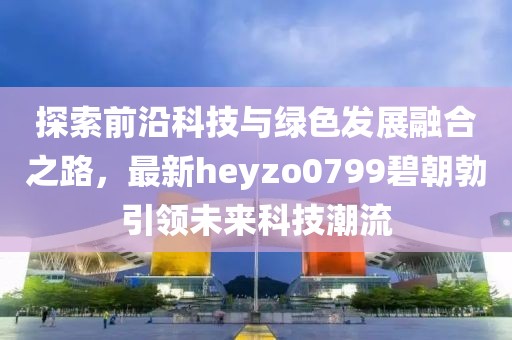 探索前沿科技與綠色發(fā)展融合之路，最新heyzo0799碧朝勃引領未來科技潮流