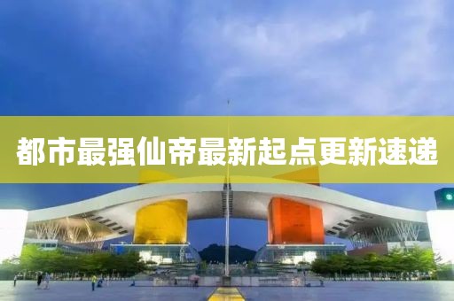 都市最強仙帝最新起點更新速遞