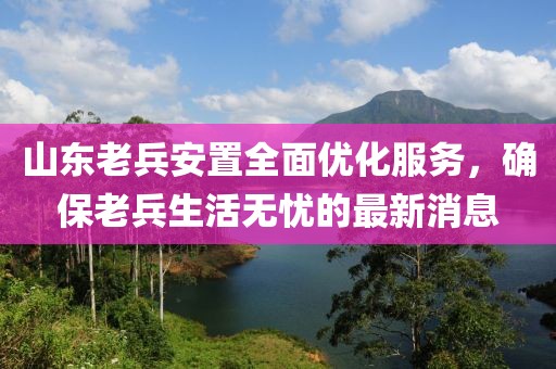 山東老兵安置全面優(yōu)化服務(wù)，確保老兵生活無憂的最新消息