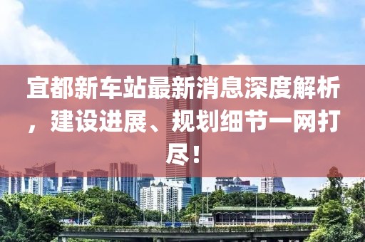 宜都新車站最新消息深度解析，建設(shè)進展、規(guī)劃細節(jié)一網(wǎng)打盡！