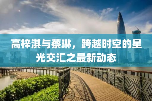高梓淇與蔡琳，跨越時(shí)空的星光交匯之最新動(dòng)態(tài)