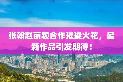 張翰趙麗穎合作璀璨火花，最新作品引發(fā)期待！