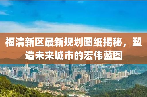 福清新區(qū)最新規(guī)劃圖紙揭秘，塑造未來城市的宏偉藍圖