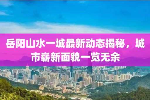 岳陽山水一城最新動(dòng)態(tài)揭秘，城市嶄新面貌一覽無余