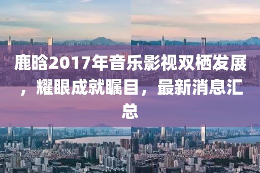鹿晗2017年音樂影視雙棲發(fā)展，耀眼成就矚目，最新消息匯總