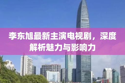 李東旭最新主演電視劇，深度解析魅力與影響力