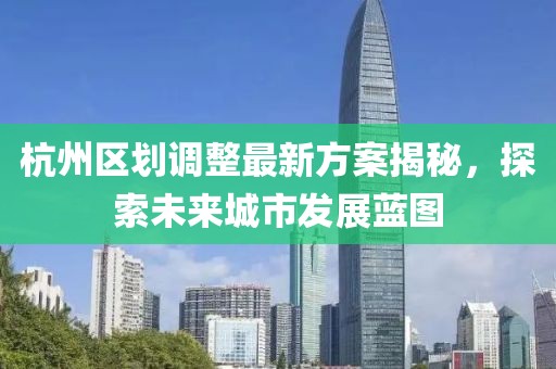 杭州區(qū)劃調(diào)整最新方案揭秘，探索未來城市發(fā)展藍(lán)圖