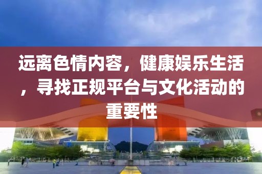 遠離色情內(nèi)容，健康娛樂生活，尋找正規(guī)平臺與文化活動的重要性