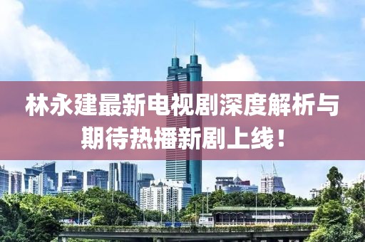 林永建最新電視劇深度解析與期待熱播新劇上線！
