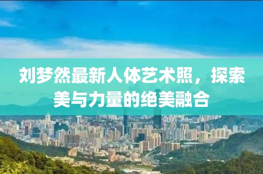 劉夢然最新人體藝術照，探索美與力量的絕美融合