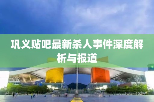 鞏義貼吧最新殺人事件深度解析與報(bào)道