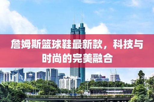 詹姆斯籃球鞋最新款，科技與時尚的完美融合
