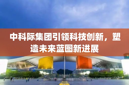 中科際集團(tuán)引領(lǐng)科技創(chuàng)新，塑造未來藍(lán)圖新進(jìn)展