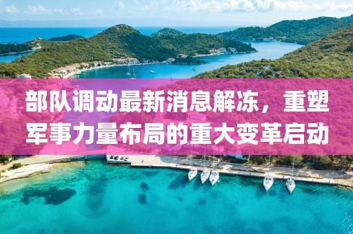 部隊(duì)調(diào)動(dòng)最新消息解凍，重塑軍事力量布局的重大變革啟動(dòng)