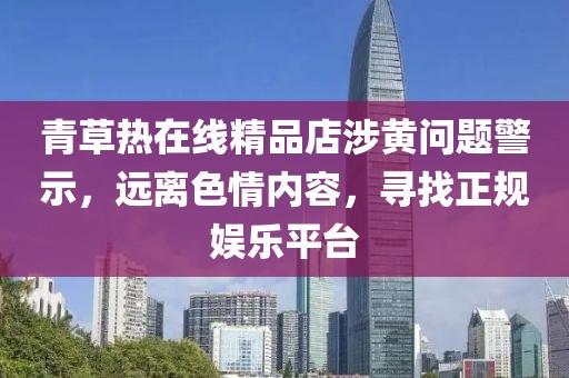 青草熱在線精品店涉黃問題警示，遠(yuǎn)離色情內(nèi)容，尋找正規(guī)娛樂平臺