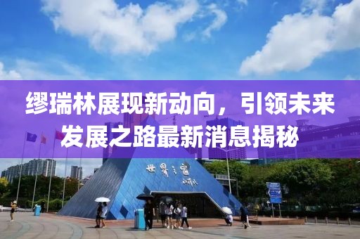 繆瑞林展現(xiàn)新動(dòng)向，引領(lǐng)未來(lái)發(fā)展之路最新消息揭秘