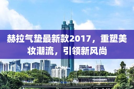 赫拉氣墊最新款2017，重塑美妝潮流，引領(lǐng)新風(fēng)尚