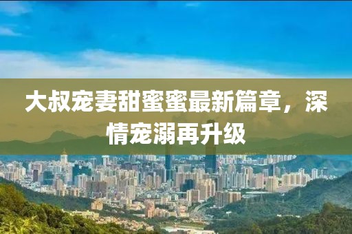 大叔寵妻甜蜜蜜最新篇章，深情寵溺再升級(jí)