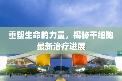 重塑生命的力量，揭秘干細(xì)胞最新治療進(jìn)展