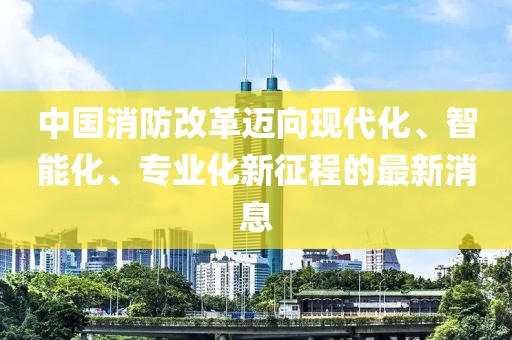 中國消防改革邁向現(xiàn)代化、智能化、專業(yè)化新征程的最新消息