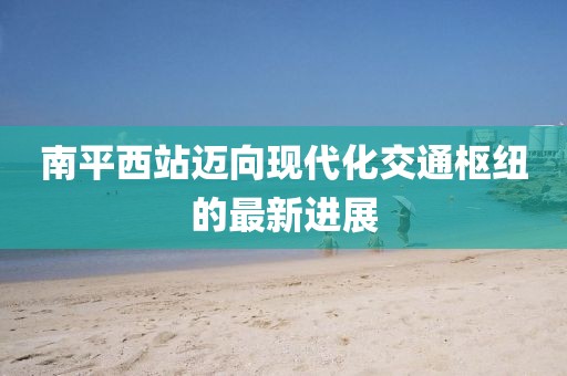南平西站邁向現(xiàn)代化交通樞紐的最新進展