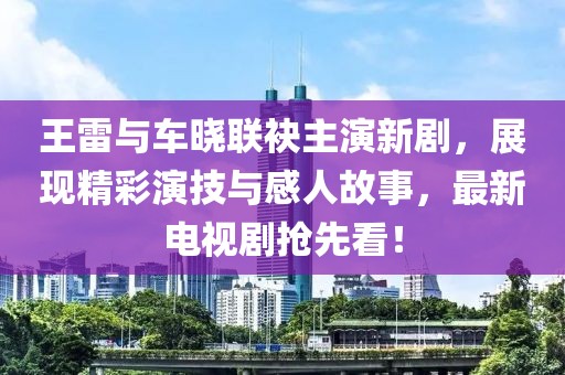 王雷與車曉聯(lián)袂主演新劇，展現(xiàn)精彩演技與感人故事，最新電視劇搶先看！