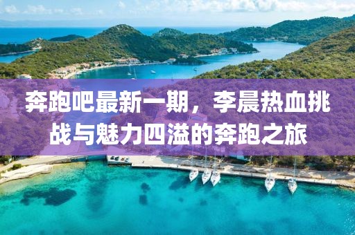 奔跑吧最新一期，李晨熱血挑戰(zhàn)與魅力四溢的奔跑之旅