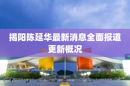 揭陽陳延華最新消息全面報道更新概況