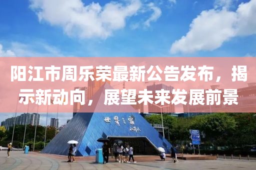 陽江市周樂榮最新公告發(fā)布，揭示新動向，展望未來發(fā)展前景