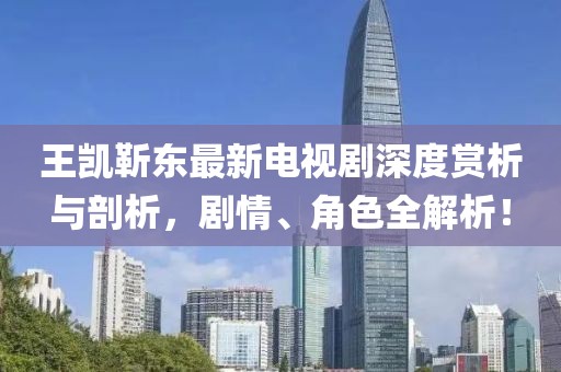 王凱靳東最新電視劇深度賞析與剖析，劇情、角色全解析！