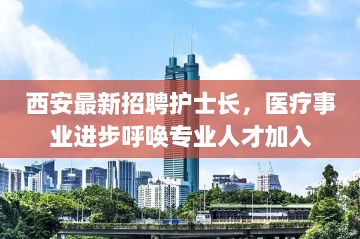 西安最新招聘護(hù)士長(zhǎng)，醫(yī)療事業(yè)進(jìn)步呼喚專業(yè)人才加入