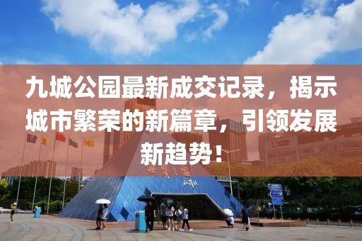 九城公園最新成交記錄，揭示城市繁榮的新篇章，引領(lǐng)發(fā)展新趨勢(shì)！