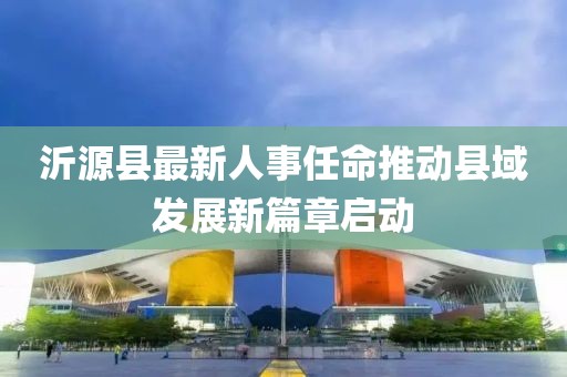 沂源縣最新人事任命推動縣域發(fā)展新篇章啟動