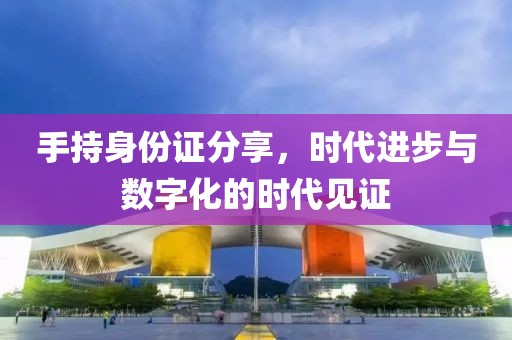 手持身份證分享，時(shí)代進(jìn)步與數(shù)字化的時(shí)代見證